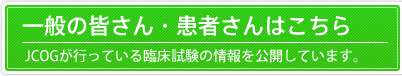 一般の皆さん・患者さんはこちら：JCOGが行っている臨床試験の情報を公開しています。